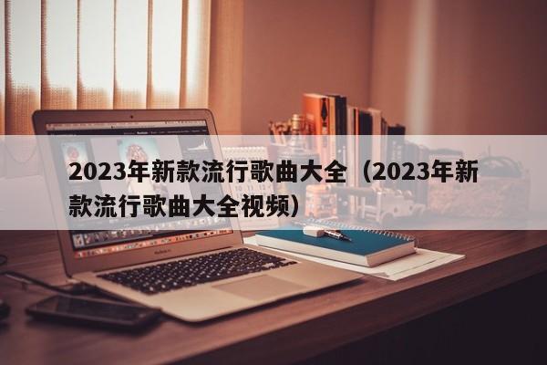 2023年新款流行歌曲大全（2023年新款流行歌曲大全视频）