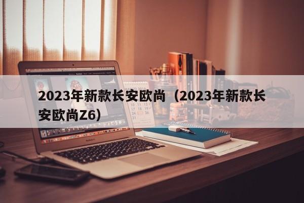 2023年新款长安欧尚（2023年新款长安欧尚Z6）