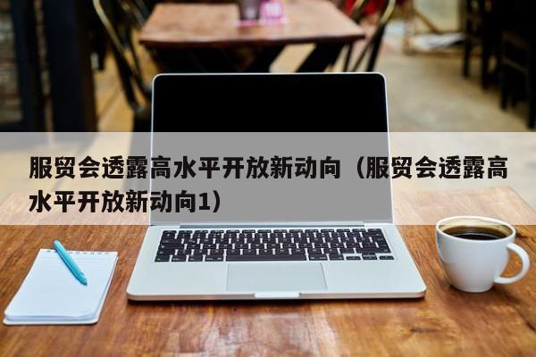 服贸会透露高水平开放新动向（服贸会透露高水平开放新动向1）