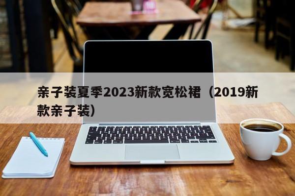 亲子装夏季2023新款宽松裙（2019新款亲子装）