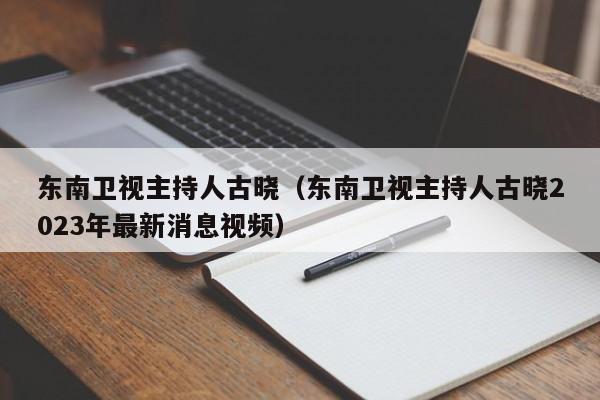 东南卫视主持人古晓（东南卫视主持人古晓2023年最新消息视频）