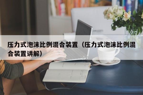 压力式泡沫比例混合装置（压力式泡沫比例混合装置讲解）