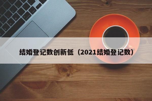 结婚登记数创新低（2021结婚登记数）