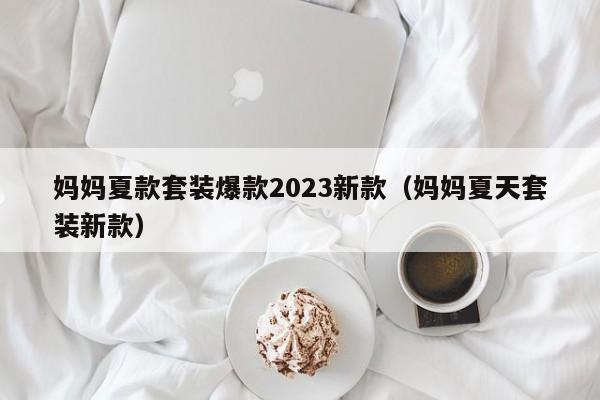 妈妈夏款套装爆款2023新款（妈妈夏天套装新款）