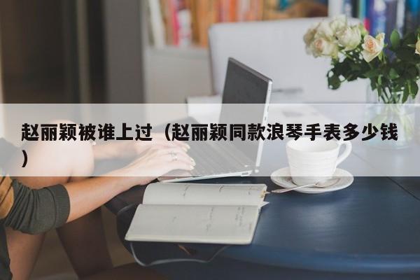 赵丽颖被谁上过（赵丽颖同款浪琴手表多少钱）