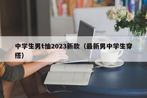 中学生男t恤2023新款（最新男中学生穿搭）