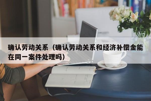 确认劳动关系（确认劳动关系和经济补偿金能在同一案件处理吗）