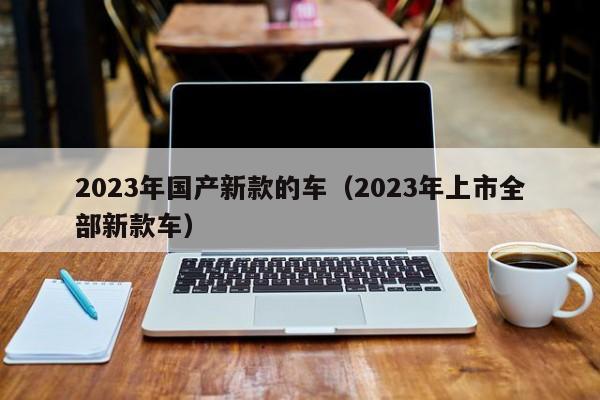 2023年国产新款的车（2023年上市全部新款车）