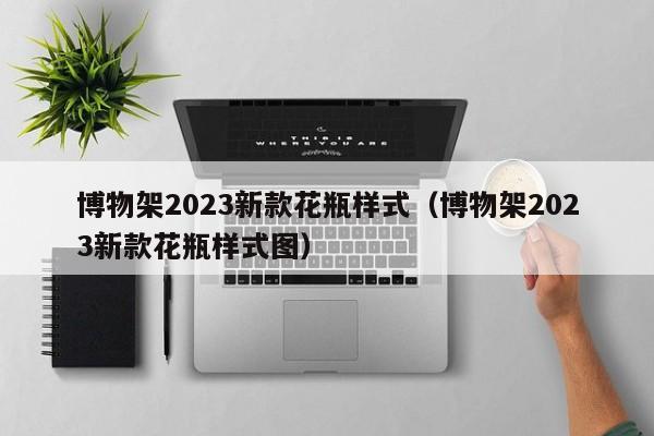 博物架2023新款花瓶样式（博物架2023新款花瓶样式图）