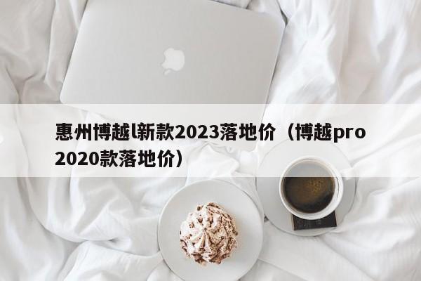 惠州博越l新款2023落地价（博越pro2020款落地价）