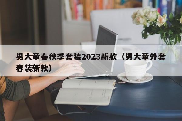 男大童春秋季套装2023新款（男大童外套春装新款）