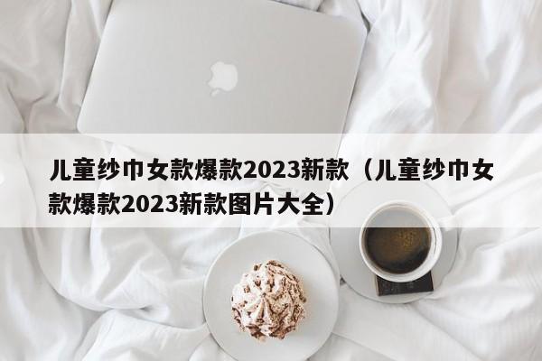 儿童纱巾女款爆款2023新款（儿童纱巾女款爆款2023新款图片大全）