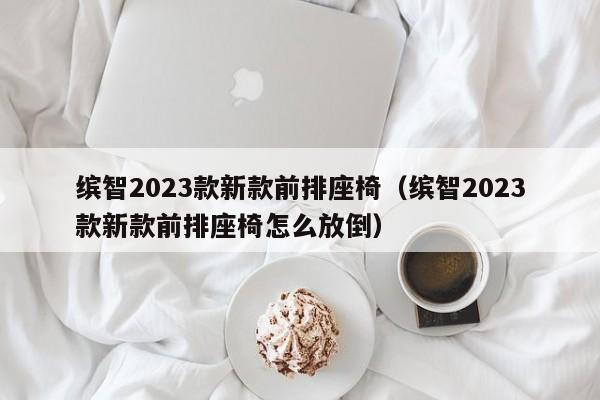 缤智2023款新款前排座椅（缤智2023款新款前排座椅怎么放倒）