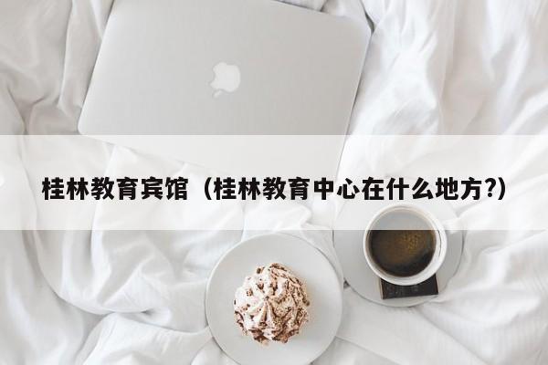 桂林教育宾馆（桂林教育中心在什么地方?）