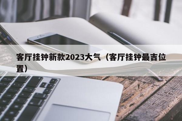 客厅挂钟新款2023大气（客厅挂钟最吉位置）