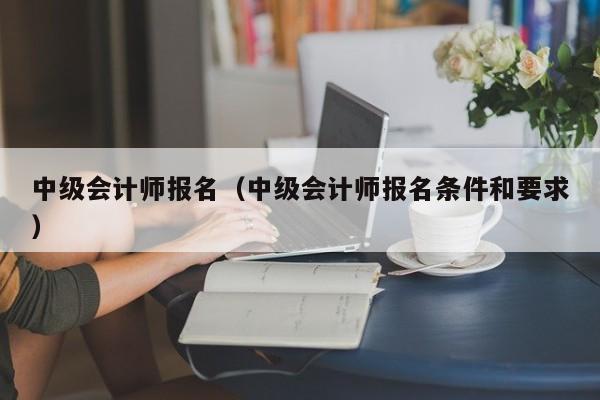 中级会计师报名（中级会计师报名条件和要求）