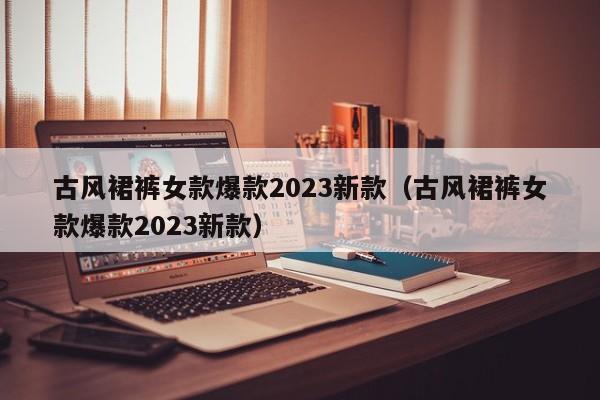 古风裙裤女款爆款2023新款（古风裙裤女款爆款2023新款）