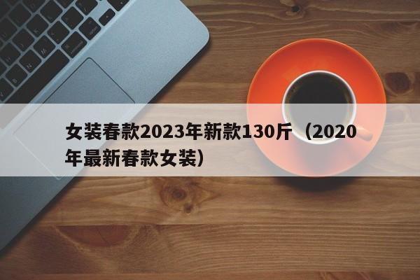 女装春款2023年新款130斤（2020年最新春款女装）