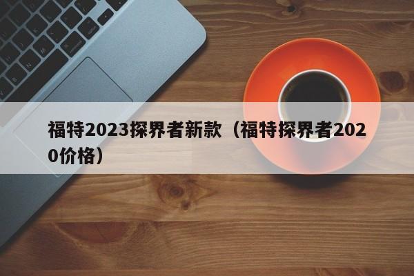 福特2023探界者新款（福特探界者2020价格）