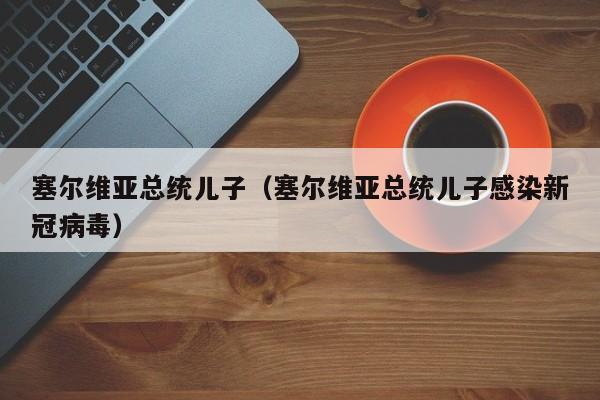 塞尔维亚总统儿子（塞尔维亚总统儿子感染新冠病毒）