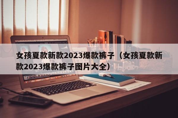 女孩夏款新款2023爆款裤子（女孩夏款新款2023爆款裤子图片大全）