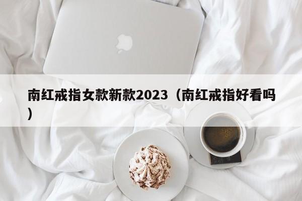 南红戒指女款新款2023（南红戒指好看吗）