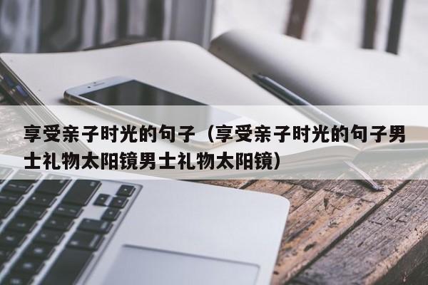 享受亲子时光的句子（享受亲子时光的句子男士礼物太阳镜男士礼物太阳镜）