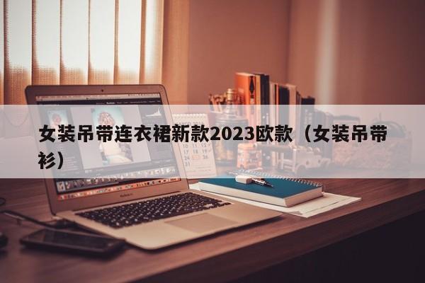 女装吊带连衣裙新款2023欧款（女装吊带衫）