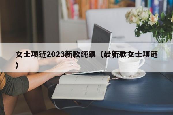 女士项链2023新款纯银（最新款女士项链）