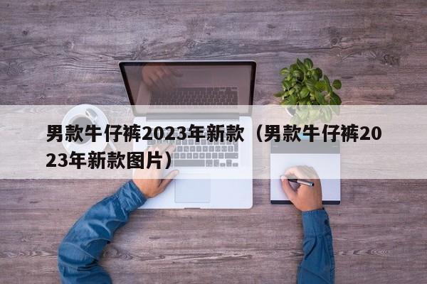 男款牛仔裤2023年新款（男款牛仔裤2023年新款图片）