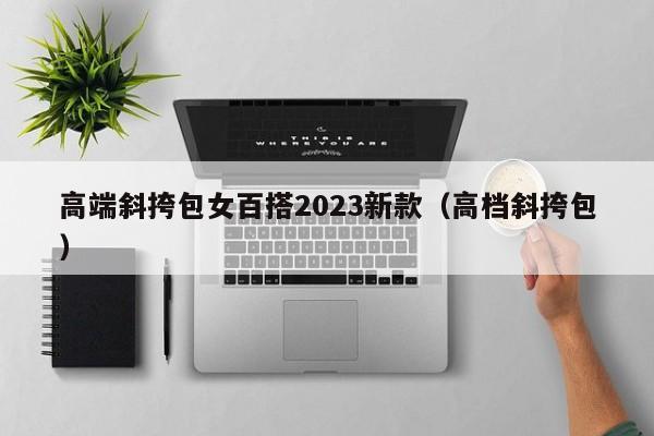 高端斜挎包女百搭2023新款（高档斜挎包）