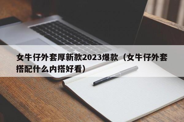 女牛仔外套厚新款2023爆款（女牛仔外套搭配什么内搭好看）