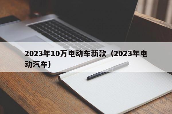 2023年10万电动车新款（2023年电动汽车）