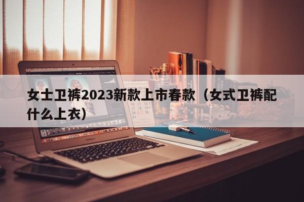 女士卫裤2023新款上市春款（女式卫裤配什么上衣）