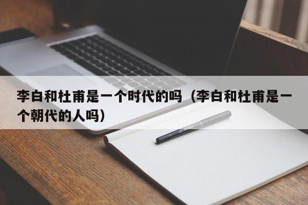 李白和杜甫是一个时代的吗（李白和杜甫是一个朝代的人吗）