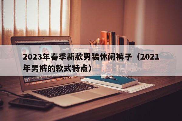 2023年春季新款男装休闲裤子（2021年男裤的款式特点）