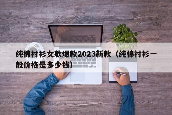 纯棉衬衫女款爆款2023新款（纯棉衬衫一般价格是多少钱）