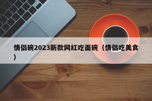 情侣碗2023新款网红吃面碗（情侣吃美食）