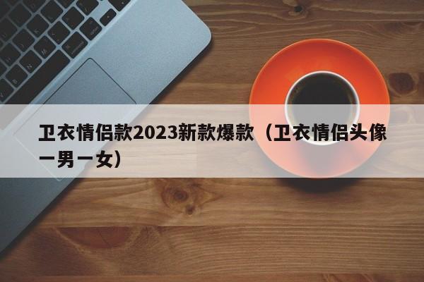 卫衣情侣款2023新款爆款（卫衣情侣头像一男一女）