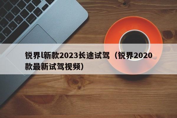 锐界l新款2023长途试驾（锐界2020款最新试驾视频）