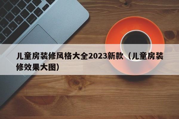 儿童房装修风格大全2023新款（儿童房装修效果大图）