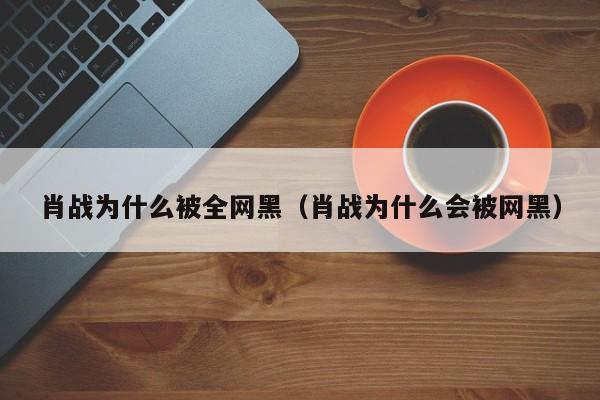 肖战为什么被全网黑（肖战为什么会被网黑）