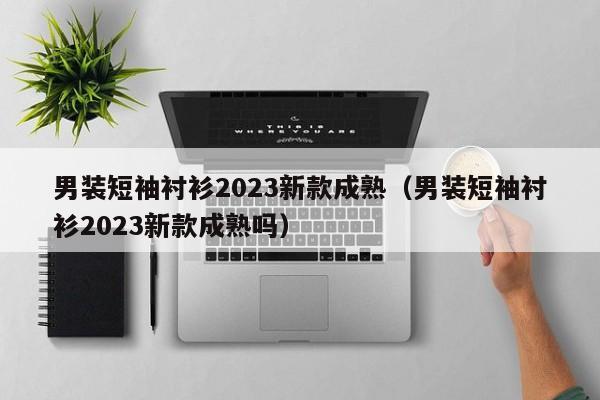 男装短袖衬衫2023新款成熟（男装短袖衬衫2023新款成熟吗）