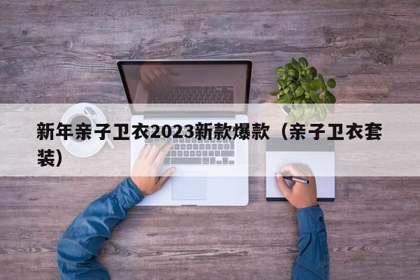 新年亲子卫衣2023新款爆款（亲子卫衣套装）