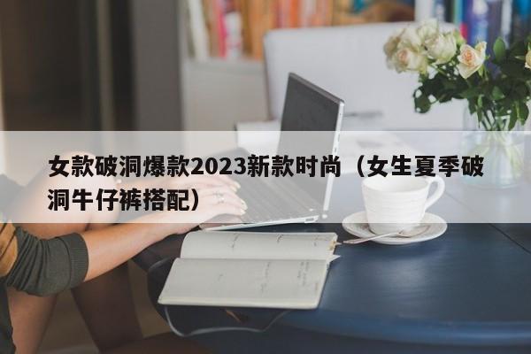 女款破洞爆款2023新款时尚（女生夏季破洞牛仔裤搭配）