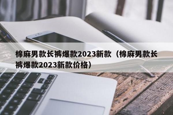 棉麻男款长裤爆款2023新款（棉麻男款长裤爆款2023新款价格）