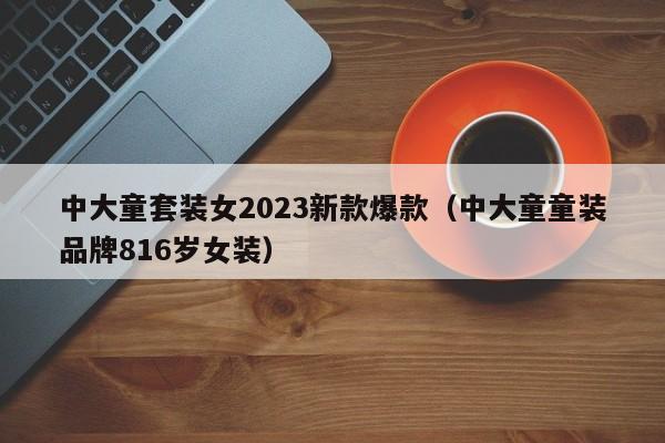 中大童套装女2023新款爆款（中大童童装品牌816岁女装）