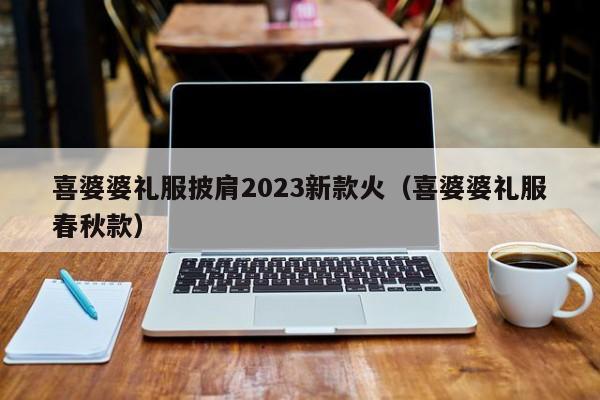 喜婆婆礼服披肩2023新款火（喜婆婆礼服春秋款）