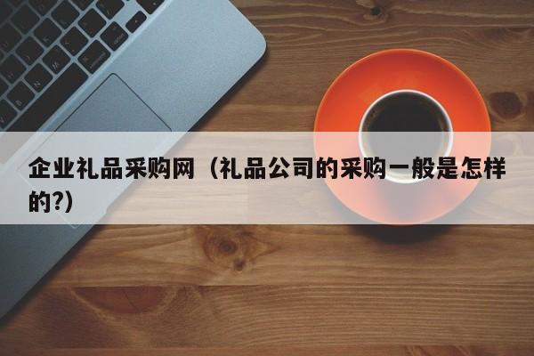 企业礼品采购网（礼品公司的采购一般是怎样的?）