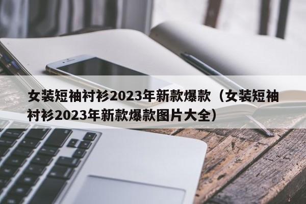 女装短袖衬衫2023年新款爆款（女装短袖衬衫2023年新款爆款图片大全）